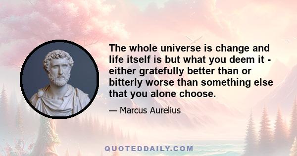 The whole universe is change and life itself is but what you deem it - either gratefully better than or bitterly worse than something else that you alone choose.