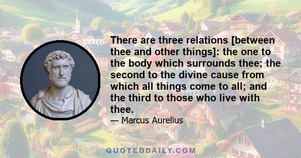 There are three relations [between thee and other things]: the one to the body which surrounds thee; the second to the divine cause from which all things come to all; and the third to those who live with thee.