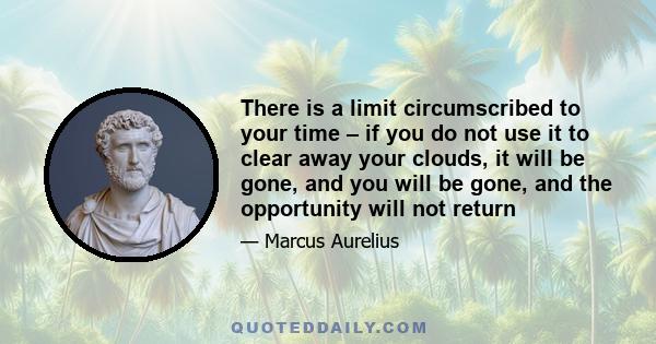 There is a limit circumscribed to your time – if you do not use it to clear away your clouds, it will be gone, and you will be gone, and the opportunity will not return