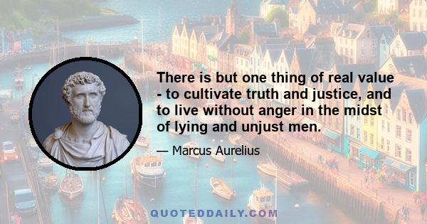 There is but one thing of real value - to cultivate truth and justice, and to live without anger in the midst of lying and unjust men.