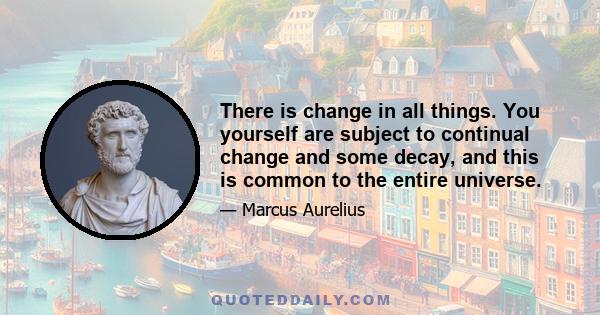 There is change in all things. You yourself are subject to continual change and some decay, and this is common to the entire universe.