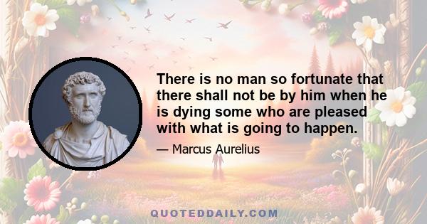 There is no man so fortunate that there shall not be by him when he is dying some who are pleased with what is going to happen.