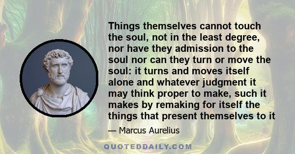 Things themselves cannot touch the soul, not in the least degree, nor have they admission to the soul nor can they turn or move the soul: it turns and moves itself alone and whatever judgment it may think proper to