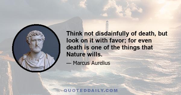 Think not disdainfully of death, but look on it with favor; for even death is one of the things that Nature wills.