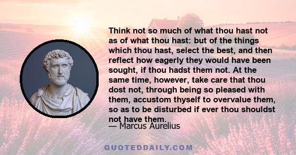 Think not so much of what thou hast not as of what thou hast: but of the things which thou hast, select the best, and then reflect how eagerly they would have been sought, if thou hadst them not. At the same time,