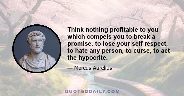 Think nothing profitable to you which compels you to break a promise, to lose your self respect, to hate any person, to curse, to act the hypocrite.