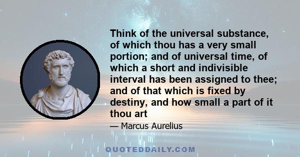 Think of the universal substance, of which thou has a very small portion; and of universal time, of which a short and indivisible interval has been assigned to thee; and of that which is fixed by destiny, and how small