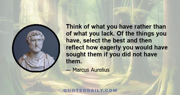 Think of what you have rather than of what you lack. Of the things you have, select the best and then reflect how eagerly you would have sought them if you did not have them.