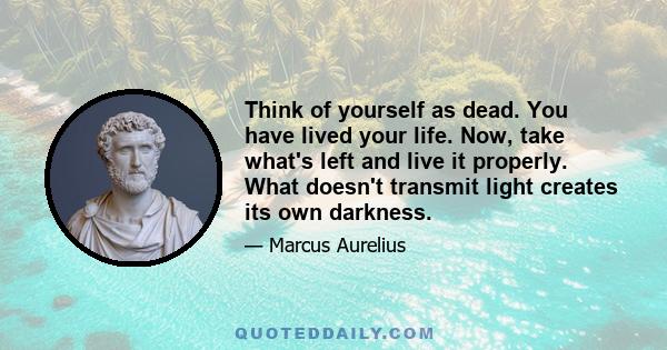 Think of yourself as dead. You have lived your life. Now, take what's left and live it properly. What doesn't transmit light creates its own darkness.