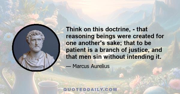 Think on this doctrine, - that reasoning beings were created for one another's sake; that to be patient is a branch of justice, and that men sin without intending it.