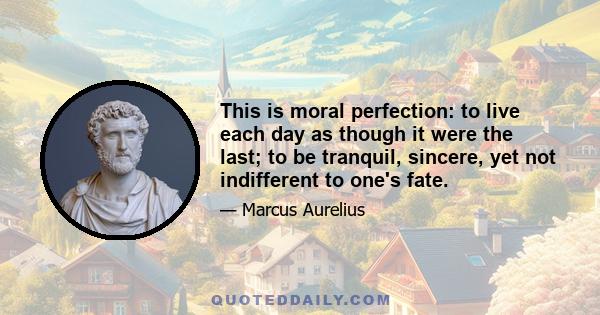 This is moral perfection: to live each day as though it were the last; to be tranquil, sincere, yet not indifferent to one's fate.