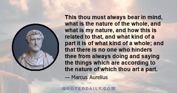 This thou must always bear in mind, what is the nature of the whole, and what is my nature, and how this is related to that, and what kind of a part it is of what kind of a whole; and that there is no one who hinders