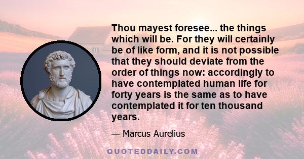 Thou mayest foresee... the things which will be. For they will certainly be of like form, and it is not possible that they should deviate from the order of things now: accordingly to have contemplated human life for