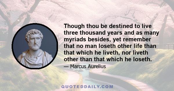 Though thou be destined to live three thousand years and as many myriads besides, yet remember that no man loseth other life than that which he liveth, nor liveth other than that which he loseth.