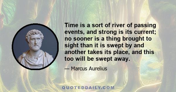 Time is a sort of river of passing events, and strong is its current; no sooner is a thing brought to sight than it is swept by and another takes its place, and this too will be swept away.