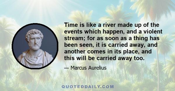 Time is like a river made up of the events which happen, and a violent stream; for as soon as a thing has been seen, it is carried away, and another comes in its place, and this will be carried away too.