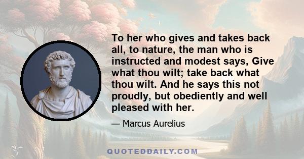 To her who gives and takes back all, to nature, the man who is instructed and modest says, Give what thou wilt; take back what thou wilt. And he says this not proudly, but obediently and well pleased with her.