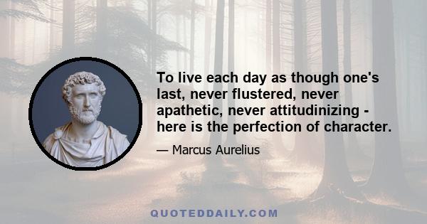 To live each day as though one's last, never flustered, never apathetic, never attitudinizing - here is the perfection of character.