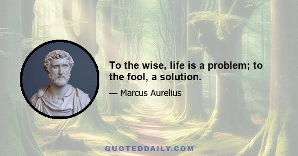 To the wise, life is a problem; to the fool, a solution.