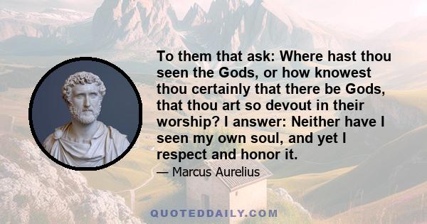 To them that ask: Where hast thou seen the Gods, or how knowest thou certainly that there be Gods, that thou art so devout in their worship? I answer: Neither have I seen my own soul, and yet I respect and honor it.