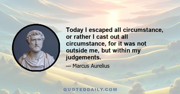 Today I escaped all circumstance, or rather I cast out all circumstance, for it was not outside me, but within my judgements.