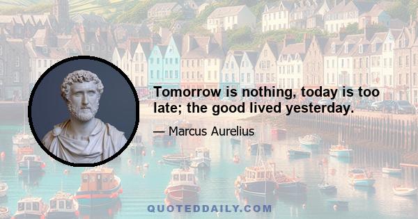 Tomorrow is nothing, today is too late; the good lived yesterday.