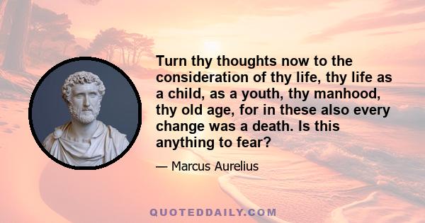 Turn thy thoughts now to the consideration of thy life, thy life as a child, as a youth, thy manhood, thy old age, for in these also every change was a death. Is this anything to fear?