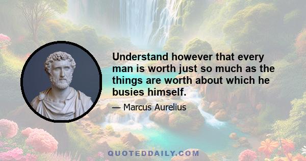 Understand however that every man is worth just so much as the things are worth about which he busies himself.