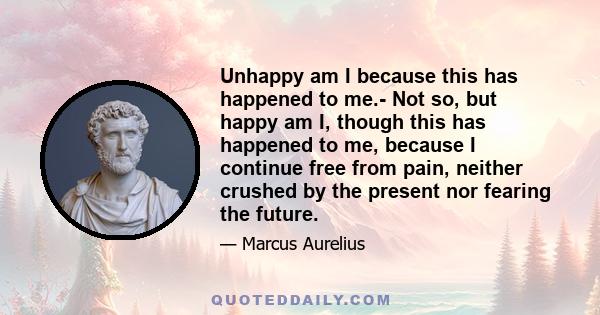 Unhappy am I because this has happened to me.- Not so, but happy am I, though this has happened to me, because I continue free from pain, neither crushed by the present nor fearing the future.