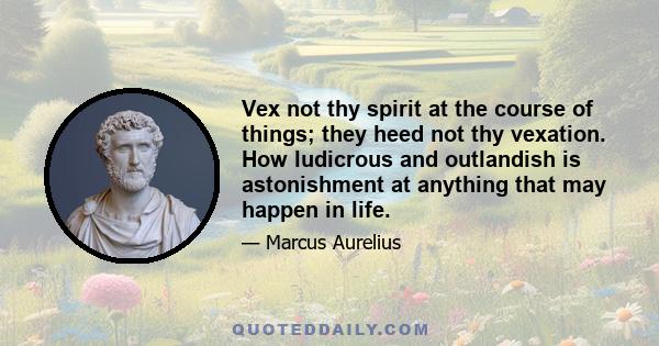 Vex not thy spirit at the course of things; they heed not thy vexation. How ludicrous and outlandish is astonishment at anything that may happen in life.