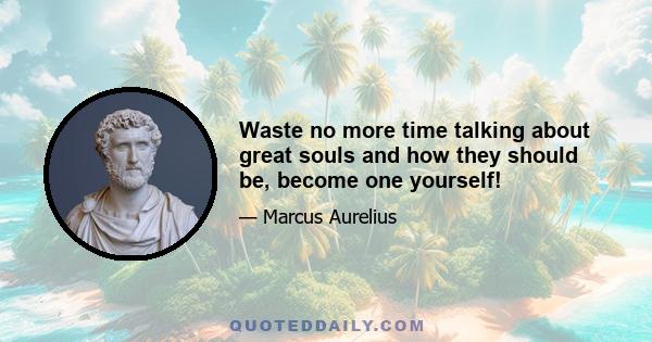 Waste no more time talking about great souls and how they should be, become one yourself!