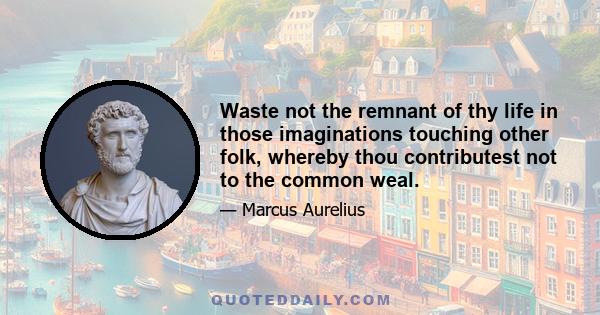 Waste not the remnant of thy life in those imaginations touching other folk, whereby thou contributest not to the common weal.