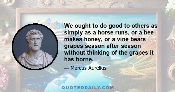 We ought to do good to others as simply as a horse runs, or a bee makes honey, or a vine bears grapes season after season without thinking of the grapes it has borne.