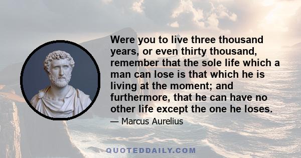 Were you to live three thousand years, or even thirty thousand, remember that the sole life which a man can lose is that which he is living at the moment; and furthermore, that he can have no other life except the one