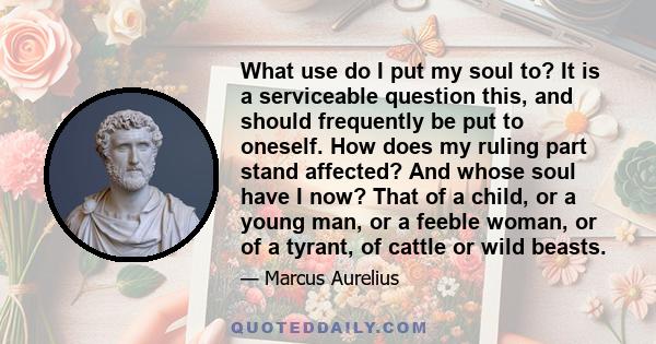 What use do I put my soul to? It is a serviceable question this, and should frequently be put to oneself. How does my ruling part stand affected? And whose soul have I now? That of a child, or a young man, or a feeble