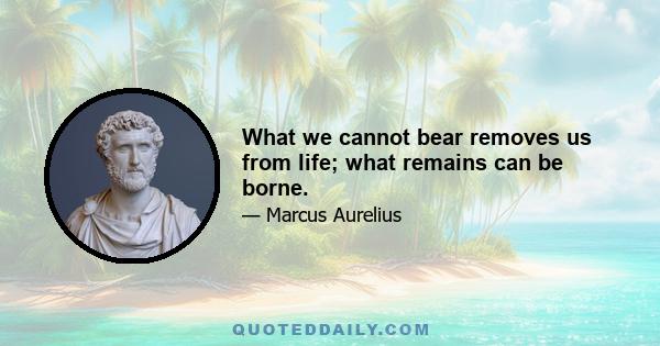 What we cannot bear removes us from life; what remains can be borne.