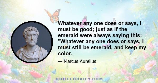 Whatever any one does or says, I must be good; just as if the emerald were always saying this: Whatever any one does or says, I must still be emerald, and keep my color.