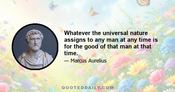 Whatever the universal nature assigns to any man at any time is for the good of that man at that time.