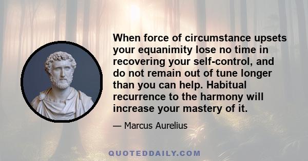 When force of circumstance upsets your equanimity lose no time in recovering your self-control, and do not remain out of tune longer than you can help. Habitual recurrence to the harmony will increase your mastery of it.