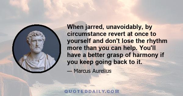 When jarred, unavoidably, by circumstance revert at once to yourself and don't lose the rhythm more than you can help. You'll have a better grasp of harmony if you keep going back to it.