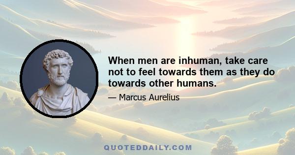 When men are inhuman, take care not to feel towards them as they do towards other humans.