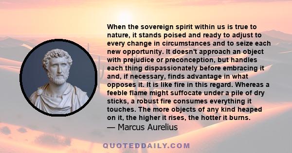 When the sovereign spirit within us is true to nature, it stands poised and ready to adjust to every change in circumstances and to seize each new opportunity. It doesn't approach an object with prejudice or