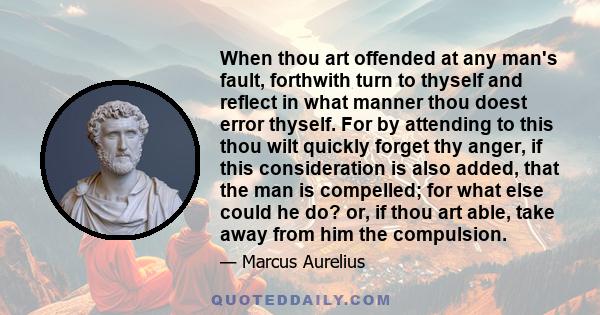 When thou art offended at any man's fault, forthwith turn to thyself and reflect in what manner thou doest error thyself. For by attending to this thou wilt quickly forget thy anger, if this consideration is also added, 