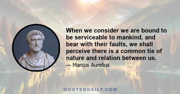 When we consider we are bound to be serviceable to mankind, and bear with their faults, we shall perceive there is a common tie of nature and relation between us.