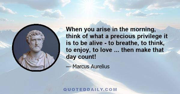 When you arise in the morning, think of what a precious privilege it is to be alive - to breathe, to think, to enjoy, to love ... then make that day count!