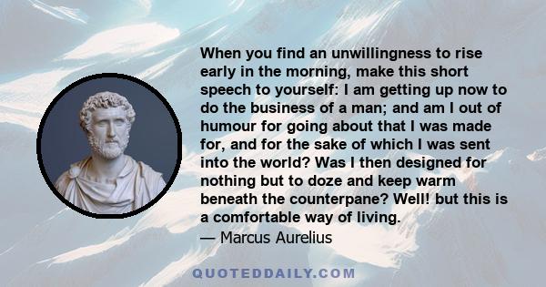 When you find an unwillingness to rise early in the morning, make this short speech to yourself: I am getting up now to do the business of a man; and am I out of humour for going about that I was made for, and for the