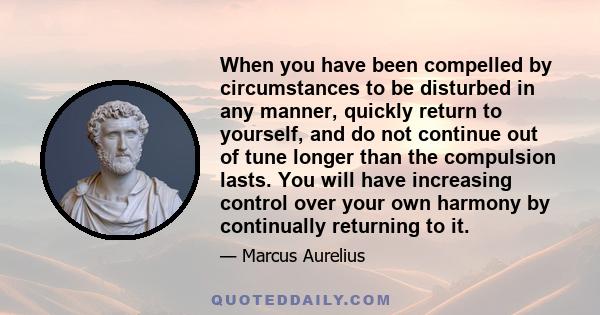 When you have been compelled by circumstances to be disturbed in any manner, quickly return to yourself, and do not continue out of tune longer than the compulsion lasts. You will have increasing control over your own