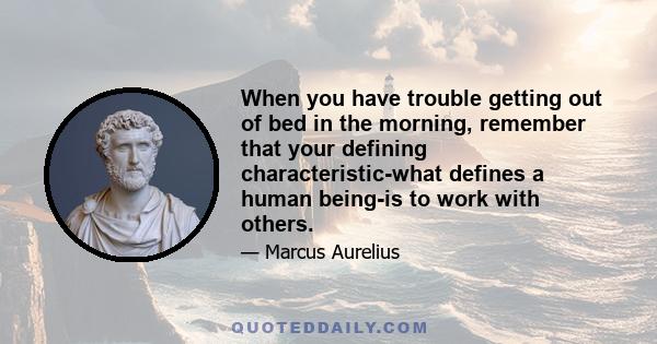 When you have trouble getting out of bed in the morning, remember that your defining characteristic-what defines a human being-is to work with others.