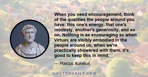 When you need encouragement, think of the qualities the people around you have: this one's energy, that one's modesty, another's generosity, and so on. Nothing is as encouraging as when virtues are visibly embodied in