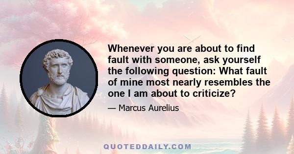 Whenever you are about to find fault with someone, ask yourself the following question: What fault of mine most nearly resembles the one I am about to criticize?